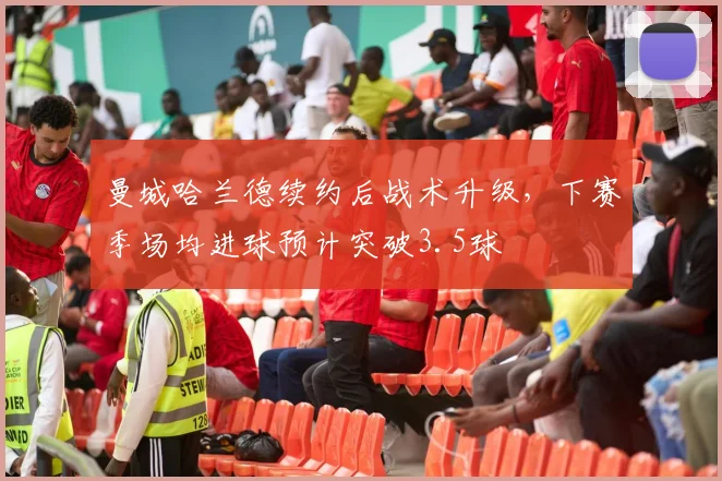 曼城哈兰德续约后战术升级，下赛季场均进球预计突破3.5球
