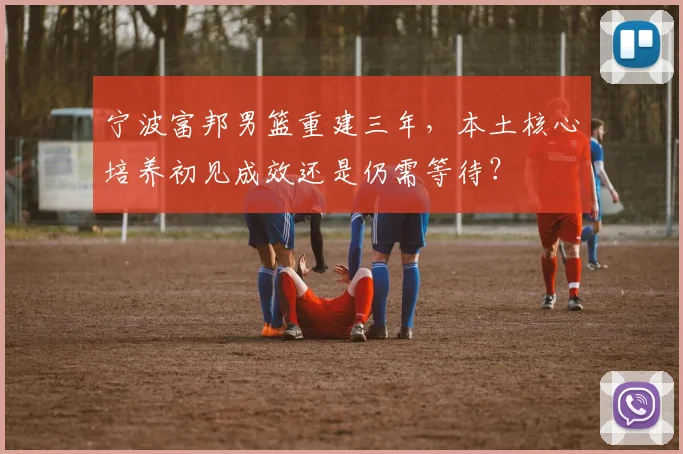 宁波富邦男篮重建三年，本土核心培养初见成效还是仍需等待？