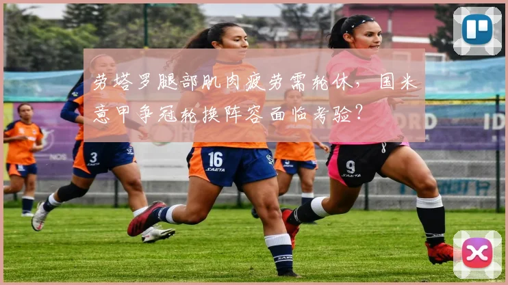 劳塔罗腿部肌肉疲劳需轮休，国米意甲争冠轮换阵容面临考验？