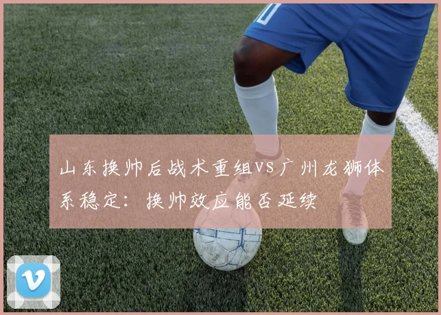 山东换帅后战术重组vs广州龙狮体系稳定：换帅效应能否延续