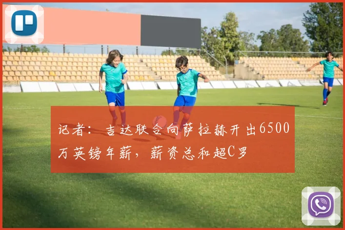 记者：吉达联合向萨拉赫开出6500万英镑年薪，薪资总和超C罗