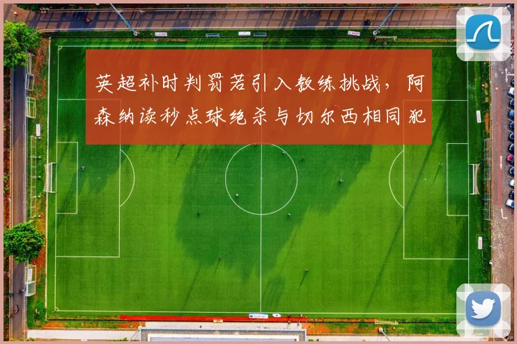 英超补时判罚若引入教练挑战，阿森纳读秒点球绝杀与切尔西相同犯规未吹将如何改写？